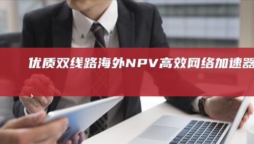 优质双线路海外NPV高效网络加速器下载：专业全球加速服务体验！