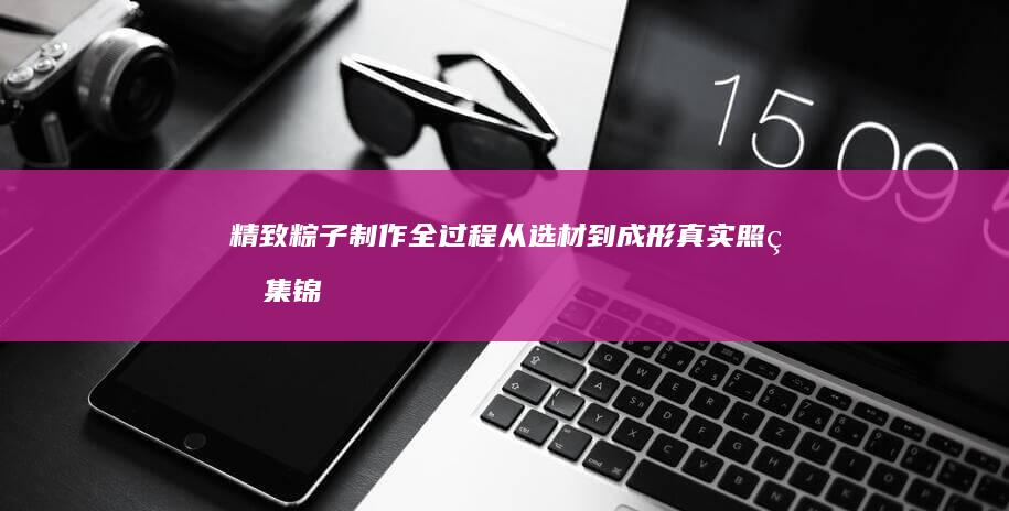 精致粽子制作全过程：从选材到成形真实照片集锦