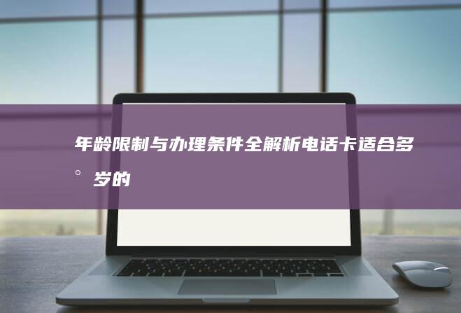 年龄限制与办理条件全解析：电话卡适合多少岁的人办理？